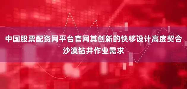 中国股票配资网平台官网其创新的快移设计高度契合沙漠钻井作业需求