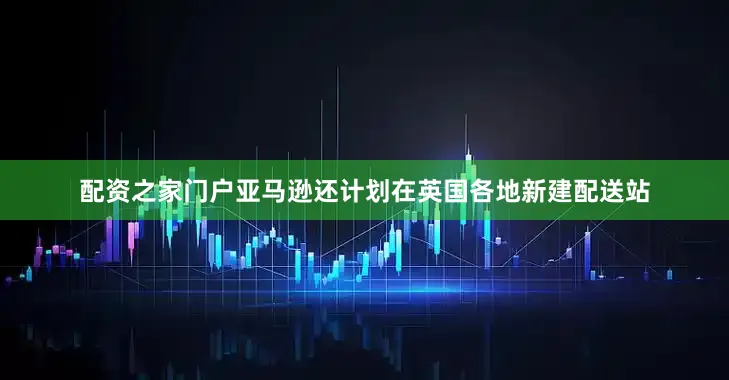 配资之家门户亚马逊还计划在英国各地新建配送站