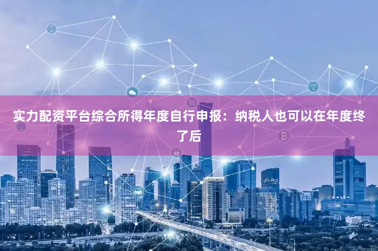 实力配资平台综合所得年度自行申报：纳税人也可以在年度终了后