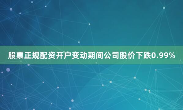 股票正规配资开户变动期间公司股价下跌0.99%