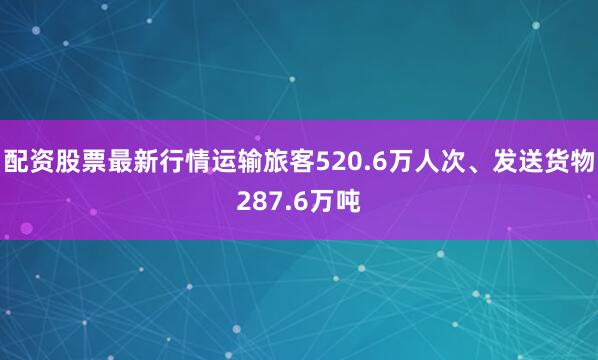 配资股票最新行情运输旅客520.6万人次、发送货物287.6万吨