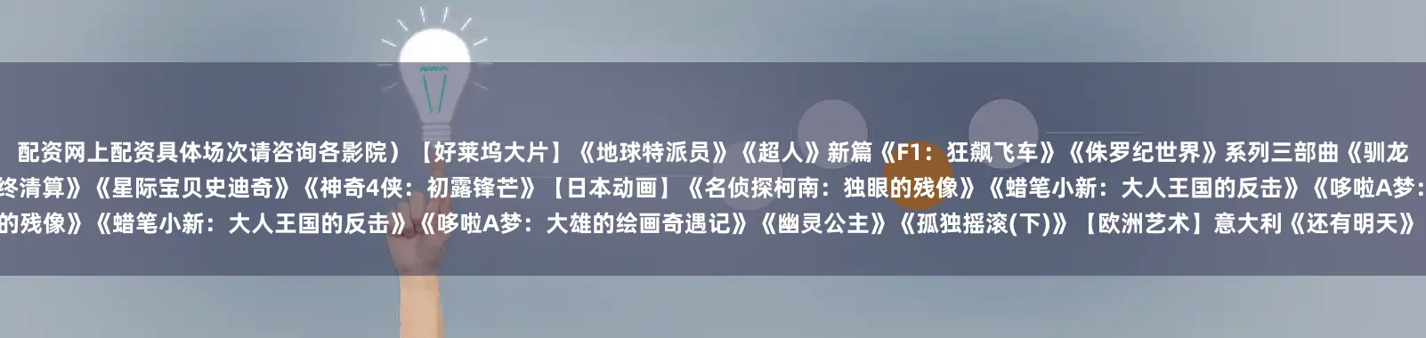 配资网上配资具体场次请咨询各影院）【好莱坞大片】《地球特派员》《超人》新篇《F1：狂飙飞车》《侏罗纪世界》系列三部曲《驯龙高手》系列《疾速追杀：芭蕾杀姬》《更好的我》《碟中谍8：最终清算》《星际宝贝史迪奇》《神奇4侠：初露锋芒》【日本动画】《名侦探柯南：独眼的残像》《蜡笔小新：大人王国的反击》《哆啦A梦：大雄的绘画奇遇记》《幽灵公主》《孤独摇滚(下)》【欧洲艺术】意大利《还有明天》《玛丽亚·卡拉斯