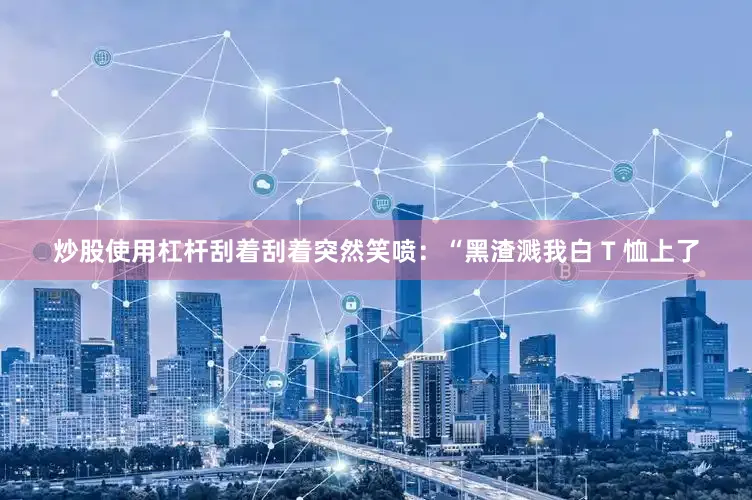 炒股使用杠杆刮着刮着突然笑喷：“黑渣溅我白 T 恤上了
