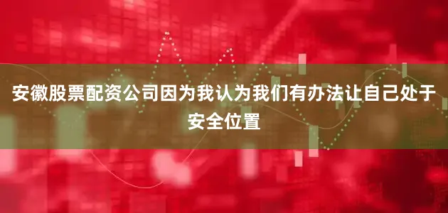 安徽股票配资公司因为我认为我们有办法让自己处于安全位置